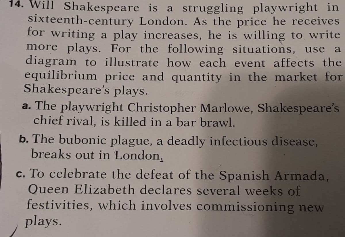 14. Will Shakespeare is a struggling playwright in
sixteenth-century London. As the price he receives
for writing a play increases, he is willing to write
more plays. For the following situations, use a
diagram to illustrate how each event affects the
equilibrium price and quantity in the market for
Shakespeare's plays.
a. The playwright Christopher Marlowe, Shakespeare's
chief rival, is killed in a bar brawl.
b. The bubonic plague, a deadly infectious disease,
breaks out in London.
c. To celebrate the defeat of the Spanish Armada,
Queen Elizabeth declares several weeks of
festivities, which involves commissioning new
plays.
