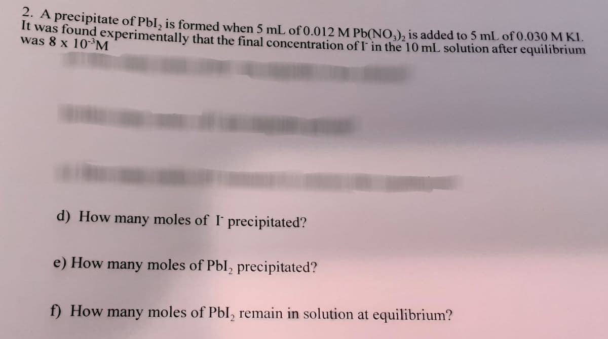 A precipitate of PbI, is formed when 5 mL of 0.012M Pb(NO,), is added to 5 mL of 0.030 M KI.
It was found experimentally that the final concentration of I in the 10 mL solution after equilibrium
was 8 x 10-³M
d) How many moles of I' precipitated?
e) How many moles of Pbl, precipitated?
f) How many moles of Pbl, remain in solution at equilibrium?
