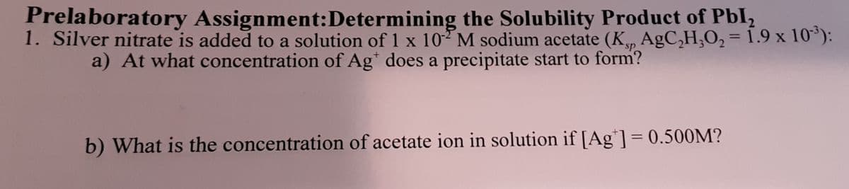 Prelaboratory Assignment:Determining the Solubility Product of Pbl,
1. Silver nitrate is added to a solution of 1 x 10 M sodium acetate (K, AgC,H;O2 = 1.9 x 10°):
%3D
sp
a) At what concentration of Ag* does a precipitate start to form?
%3D
b) What is the concentration of acetate ion in solution if [Ag*]= 0.500M?
