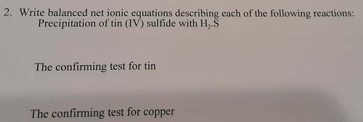 2. Write balanced net ionic equations describing each of the following reactions:
Precipitation of tin (IV) sulfide with H,.S
The confirming test for tin
The confirming test for copper
