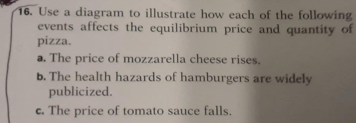 16. Use a diagram to illustrate how each of the following
events affects the equilibrium price and quantity of
pizza.
a. The price of mozzarella cheese rises.
b. The health hazards of hamburgers are widely
publicized.
c. The price of tomato sauce falls.
