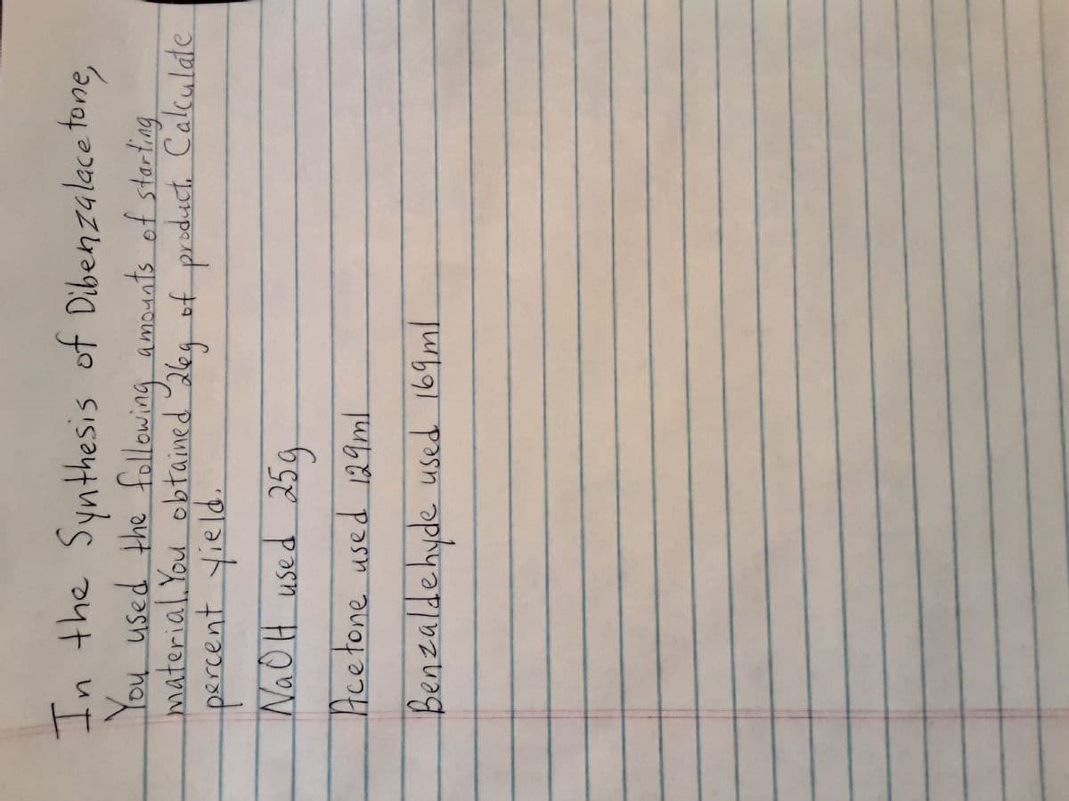 In the Synthesis of Dibenzalace tone,
You used the following amounts of storting
material. You obtained 26a ofproduct. Calculate
NAOH used 25g
Acetone used 129m.
Benzaldehyde used 169ml
