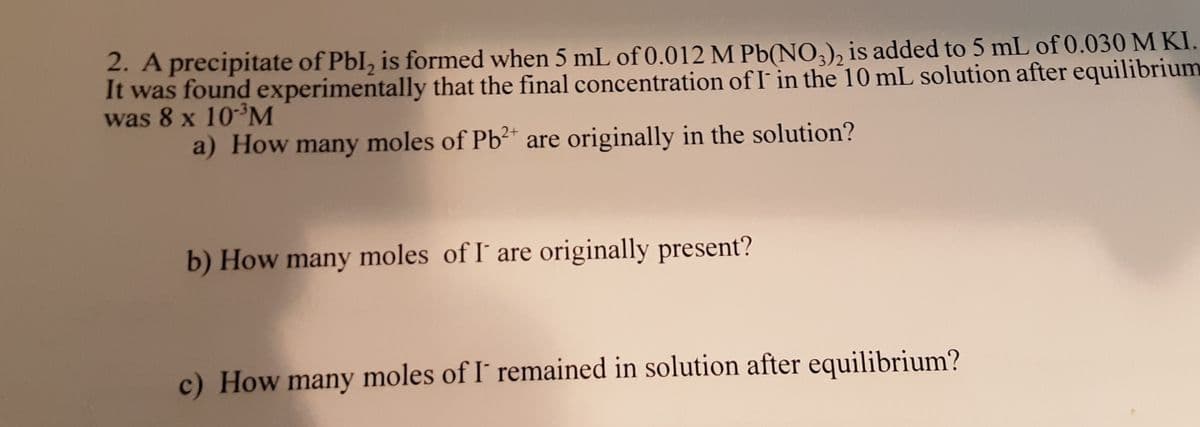 2. A precipitate of Pbl, is formed when 5 mL of 0.012 M Pb(NO,), is added to 5 mL of 0.030 M KI.
It was found experimentally that the final concentration of I in the 10 mL solution after equilibrium
was 8 x 10³M
a) How many moles of Pb?* are originally in the solution?
b) How many moles of I' are originally present?
c) How many moles of I´ remained in solution after equilibrium?

