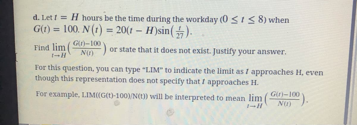d. Let t = H hours be the time during the workday (0 <t < 8) when
G(1) = 100. N (t) = 20(1 – H)sin().
%3D
%3D
G(1)-100
Find lim
or state that it does not exist. Justify your answer.
N(1)
For this question, you can type "LIM" to indicate the limit as t approaches H, even
though this representation does not specify that t approaches H.
For example, LIM((G(t)-100)/N(t)) will be interpreted to mean lim
G(1)-100
?).
N(1)
