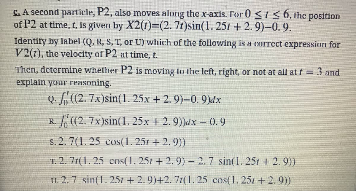 C. A second particle, P2, also moves along the x-axis. For 0 < t< 6, the position
of P2 at time, t, is given by X2(t)=(2.7t)sin(1.25t + 2.9)-0.9.
Identify by label (Q, R, S, T, or U) which of the following is a correct expression for
V2(t), the velocity of P2 at time, t.
Then, determine whether P2 is moving to the left, right, or not at all at t = 3 and
explain your reasoning.
Q. (2. 7x)sin(1. 25x + 2. 9)–0. 9)dx
R. (2. 7x)sin(1. 25x + 2. 9))dx – 0.9
s. 2. 7(1. 25 cos(1. 25t + 2. 9))
T. 2. 7t(1. 25 cos(1. 25t + 2. 9) – 2. 7 sin(1. 25t + 2. 9))
U. 2.7 sin(1. 25t + 2. 9)+2. 7t(1. 25 cos(1. 251 + 2. 9))
