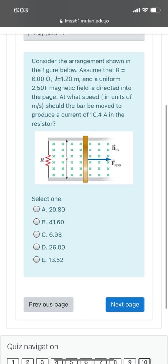 6:03
all ?
a Imssb1.mutah.edu.jo
riay yueaUUn
Consider the arrangement shown in
the figure below. Assume that R =
6.00 2, I=1.20 m, and a uniform
2.50T magnetic field is directed into
the page. At what speed ( in units of
m/s) should the bar be moved to
produce a current of 10.4 A in the
resistor?
B
app
Select one:
O A. 20.80
О в. 41.60
O c. 6.93
O D. 26.00
O E. 13.52
Previous page
Next page
Quiz navigation
10
