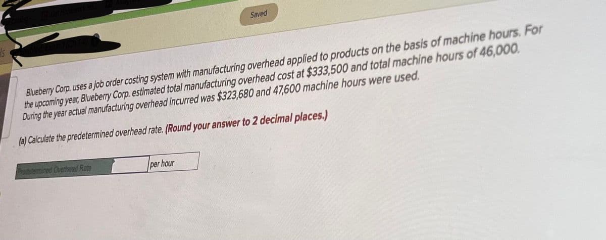 Saved
Blueberry Corp. uses a job order costing system with manufacturing overhead applied to products on the basis of machine hours. For
the upcoming year, Blueberry Corp. estimated total manufacturing overhead cost at $333,500 and total machine hours of 46,000.
During the year actual manufacturing overhead incurred was $323,680 and 47,600 machine hours were used.
(a) Calculate the predetermined overhead rate. (Round your answer to 2 decimal places.)
Pdetemined Overhed Rate
per hour
