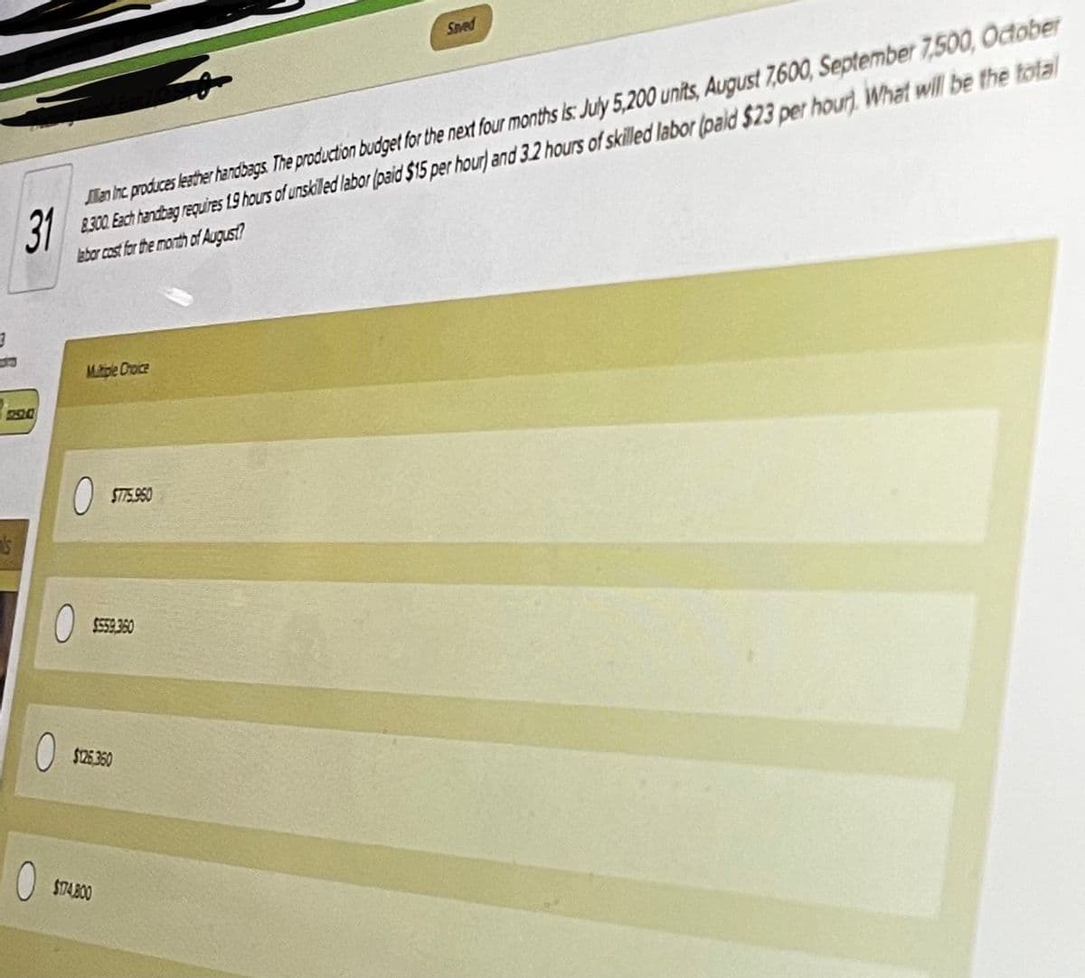 Saved
en hrc produces lesther handbags The production budget for the next four months is July 5,200 units, August 7,600, September 7,500, October
31
8300 Each handbag requires 19 hous of unskilled labor (paid $15 per hour) and 3.2 hours of skilled labor (pald $23 per hour), What will be the total
abor cost for the morth of August?
Matple Croce
ST75.950
$E59 360
$125 350
$TAB00
