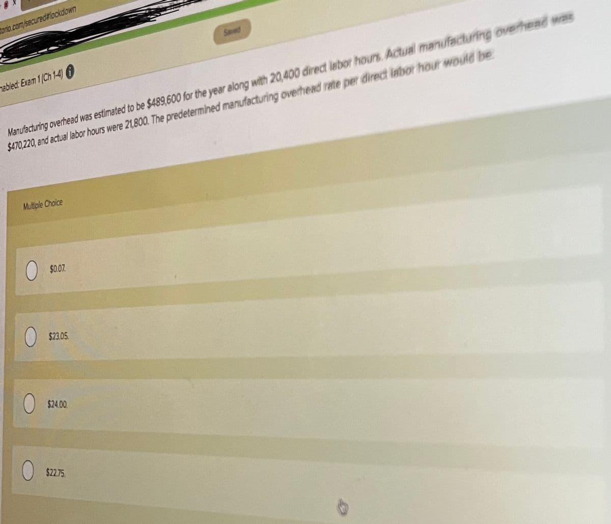Torio.cam/secured#lockdown
Manufacturing overhead was estimated to be $489,600 for the year along with 20,400 direct lebor hours. Actual manufacturing overhead was
$470,220, and actual labor hours were 21,800. The predetermined manufacturing overhead rate per direct labor hour would be
nabled: Exam 1(Ch 1-4)0
Multiple Choice
$0.07.
$23.05
$24.00.
$22.75
