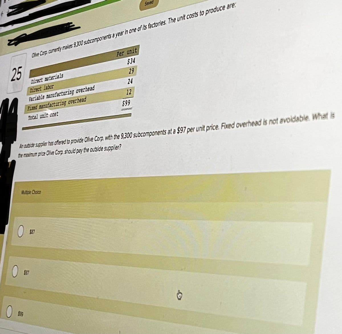 Seved
Olihe Corp curenty makes 9.300 subcomponents a year in one of its factorles. The unit costs to produce are:
Per unit
$34
25
Direct materials
29
Direct labor
24
Fariable manufacturing overhead
Fired manufactaring overhead
12
$99
Total unit cost
An atside suppler has offered to provide Olive Corp. with the 9,300 subcomponents at a $97 per unit price. Fixed overhead is not avoidable. What is
the mexinum price Olive Carp. should pay the outside supplier?
Mtcle Ohoice
$87
$97
$99

