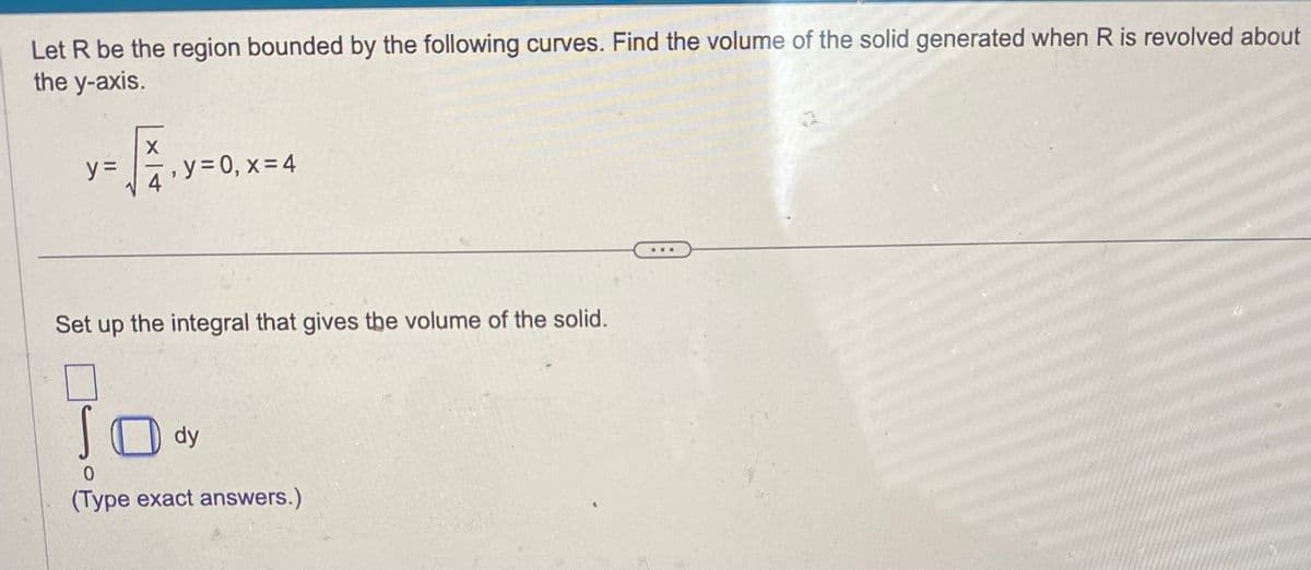 Let R be the region bounded by the following curves. Find the volume of the solid generated when R is revolved about
the y-axis.
X
y=√₁₁
y =
y=0, x=4
Set up the integral that gives the volume of the solid.
dy
0
(Type exact answers.)