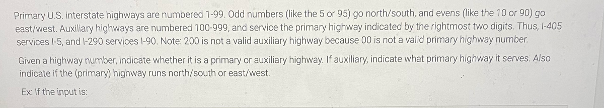 Primary U.S. interstate highways are numbered 1-99. Odd numbers (like the 5 or 95) go north/south, and evens (like the 10 or 90) go
east/west. Auxiliary highways are numbered 100-999, and service the primary highway indicated by the rightmost two digits. Thus, I-405
services l-5, and I-290 services l-90. Note: 200 is not a valid auxiliary highway because 00 is not a valid primary highway number.
Given a highway number, indicate whether it is a primary or auxiliary highway. If auxiliary, indicate what primary highway it serves. Also
indicate if the (primary) highway runs north/south or east/west.
Ex: If the input is:
