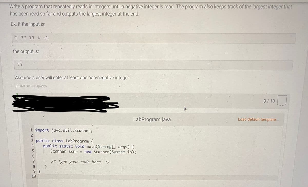 Write a program that repeatedly reads in integers until a negative integer is read. The program also keeps track of the largest integer that
has been read so far and outputs the largest integer at the end.
Ex: If the input is:
2 77 17 4 -1
the output is:
77
Assume a user will enter at least one non-negative integer.
373020.2041158.qx3zqy7
0/10
LabProgram.java
Load default template...
1 import java.util.Scanner;
2
3 public class LabProgram {
public static void main(String args) {
4
Scanner scnr
new Scanner(System.in);
6.
7
/* Type your code here. */
}
9 }
8
10
