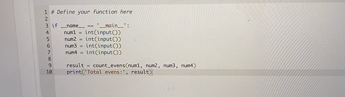 1 # Define your function here
3 if _name__
L_main__':
num1 = int(input())
num2 = int(input())
int(input())
num4 = int(input())
4
5.
6.
num3
7
8
9.
result
count_evens(num1, num2, num3, num4)
10
print('Total evens:', result)
