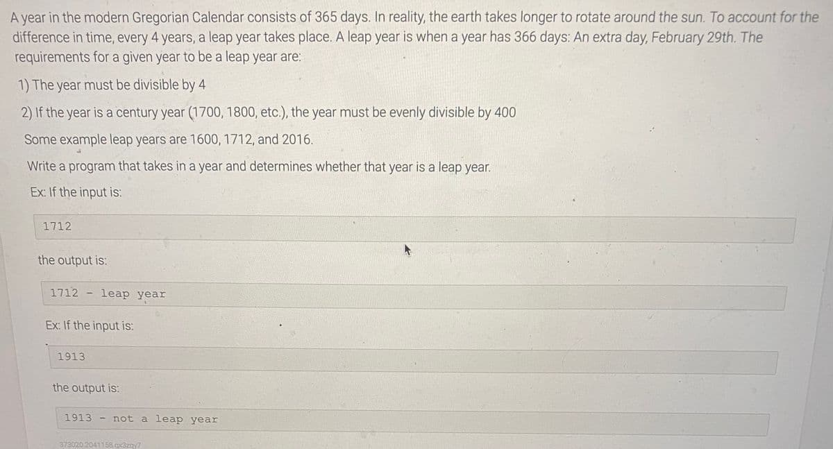 A year in the modern Gregorian Calendar consists of 365 days. In reality, the earth takes longer to rotate around the sun. To account for the
difference in time, every 4 years, a leap year takes place. A leap year is when a year has 366 days: An extra day, February 29th. The
requirements for a given year to be a leap year are:
1) The year must be divisible by 4
2) If the year is a century year (1700, 1800, etc.), the year must be evenly divisible by 400
Some example leap years are 1600, 1712, and 2016.
Write a program that takes in a year and determines whether that year is a leap year.
Ex: If the input is:
1712
the output is:
1712
leap year
|
Ex: If the input is:
1913
the output is:
1913
not a leар уear
373020.2041158.gx3zqy7
