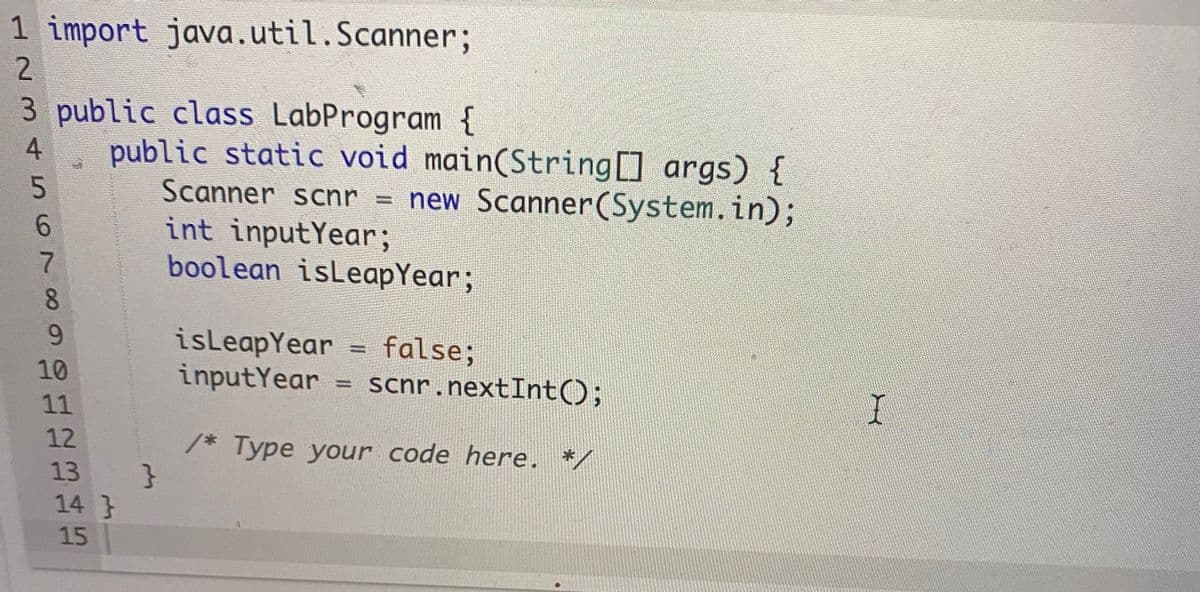 1 import java.util.Scanner;
2
3 public class LabProgram {
public static void main(String args) {
Scanner scnr = new Scanner(System.in);
int inputYear;
boolean isLeapYear;
4.
%3D
6.
8.
9.
isLeapYear = false;
inputYear = scnr.nextInt();
%3D
10
%3D
11
12
/* Type your code here. */
13
14 }
15
