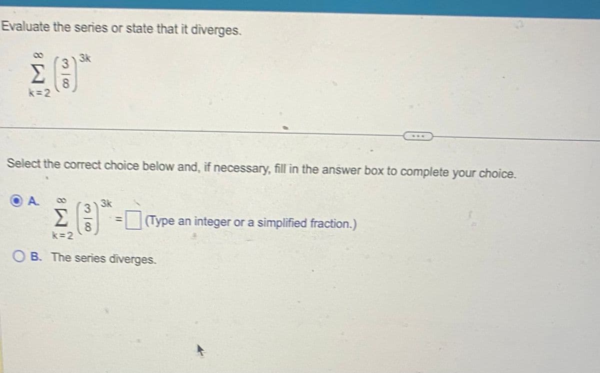 Evaluate the series or state that it diverges.
3
Σ 8
k=2
OA
| 00
3k
Select the correct choice below and, if necessary, fill in the answer box to complete your choice.
3k
3
Σ
8
k=2
OB. The series diverges.
(Type an integer or a simplified fraction.)