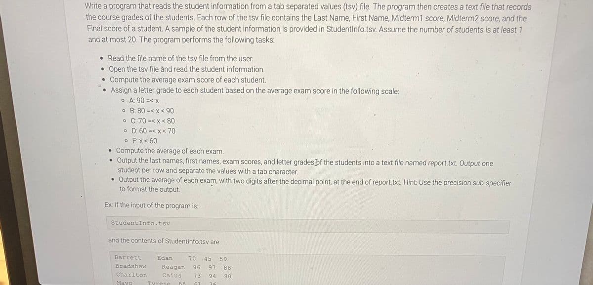 Write a program that reads the student information from a tab separated values (tsv) file. The program then creates a text file that records
the course grades of the students. Each row of the tsv file contains the Last Name, First Name, Midterm1 score, Midterm2 score, and the
Final score of a student. A sample of the student information is provided in Studentlnfo.tsv. Assume the number of students is at least 1
and at most 20. The program performs the following tasks:
• Read the file name of the tsv file from the user.
Open the tsv file ànd read the student information.
Compute the average exam score of each student.
a letter grade to each student based on the average exam score in the following scale:
o A: 90 =< x
o B: 80 =< x < 90
o C: 70 =< x < 80
o D: 60 =< x < 70
o F:X< 60
Compute the average of each exam.
• Output the last names, first names, exam scores, and letter grades þf the students into a text file named report.txt. Output one
student per row and separate the values with a tab character.
• Output the average of each exam, with two digits after the decimal point, at the end of report.txt. Hint: Use the precision sub-specifier
to format the output.
As
Ex: If the input of the program is:
StudentInfo.tsv
and the contents of StudentInfo.tsv are:
Barrett
Edan
70
45
59
Bradshaw
Reagan
96
97
88
Charlton
Caius
73
94
80
Mayo
Tyrese
88
61
36
