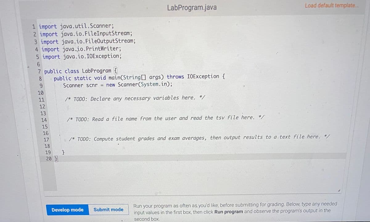 Load default template...
LabProgram.java
1 import java.util.Scanner;
2 import java.io.FileInputStream;
3 import java.io.FileOutputStream;
4 import java.io.PrintWriter;
5 import java.io.IOException;
9.
7 public class LabProgram {
public static void main(String args) throws IOException {
Scanner scnr = new Scanner(System.in);
8.
6.
10
11
/* TODO: Declare any necessary variables here, */
12
13
14
/* TODO: Read a file name from the user and read the tsv file here. */
15
16
17
/* TODO: Compute student grades and exam averages, then output results to a text file here.
18
19
20
Run your program as often as you'd like, before submitting for grading. Below, type any needed
input values in the first box, then click Run program and observe the program's output in the
Develop mode
Submit mode
second box.
