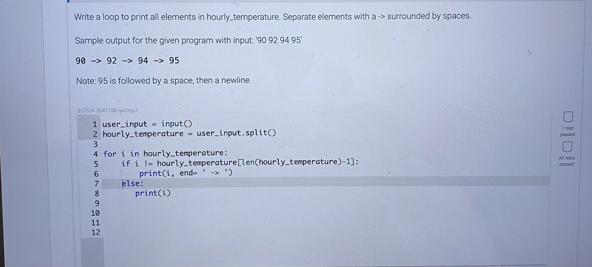 Write a loop to print all elements in hourly_temperature. Separate elements with a -> surrounded by spaces.
Sample output for the given program with input: '90 92 94 95'
90 -> 92 -> 94 -> 95
Note: 95 is followed by a space, then a newline.
337634.2041158.qx3zqy7
1 user_input = input()
2 hourly_temperature = user_input.split()
1 test
passed
4 for i in hourly_temperature:
All tests
if i != hourly_temperature[len(hourly_temperature)-1]:
print(i, end= ' -> ')
else:
print(i)
passed
6.
7
8
10
11
12
DID!!
