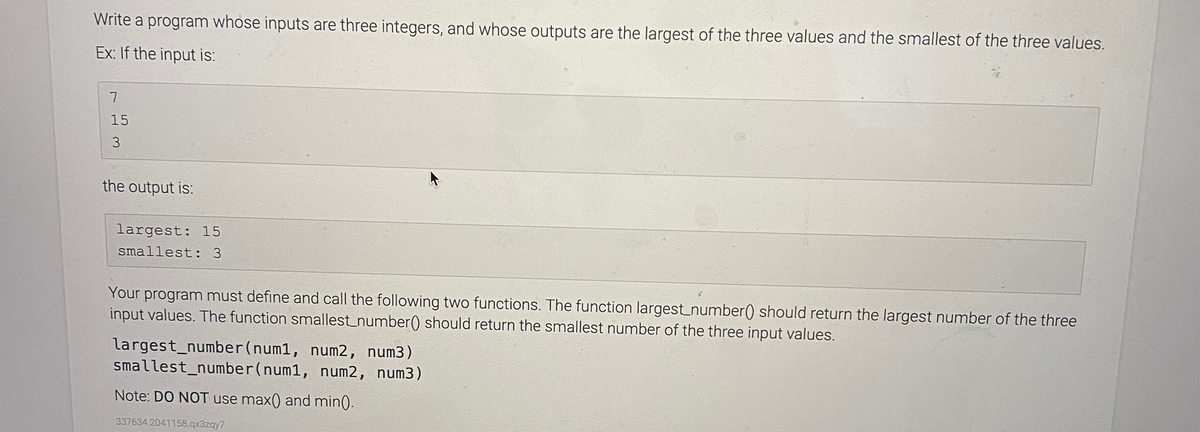 Write a program whose inputs are three integers, and whose outputs are the largest of the three values and the smallest of the three values.
Ex: If the input is:
7.
15
3.
the output is:
largest: 15
smallest: 3
Your program must define and call the following two functions. The function largest_number() should return the largest number of the three
input values. The function smallest_number() should return the smallest number of the three input values.
largest_number(num1, num2, num3)
smallest_number(num1, num2, num3)
Note: DO NOT use max() and min).
337634.2041158.qx3zqy7
