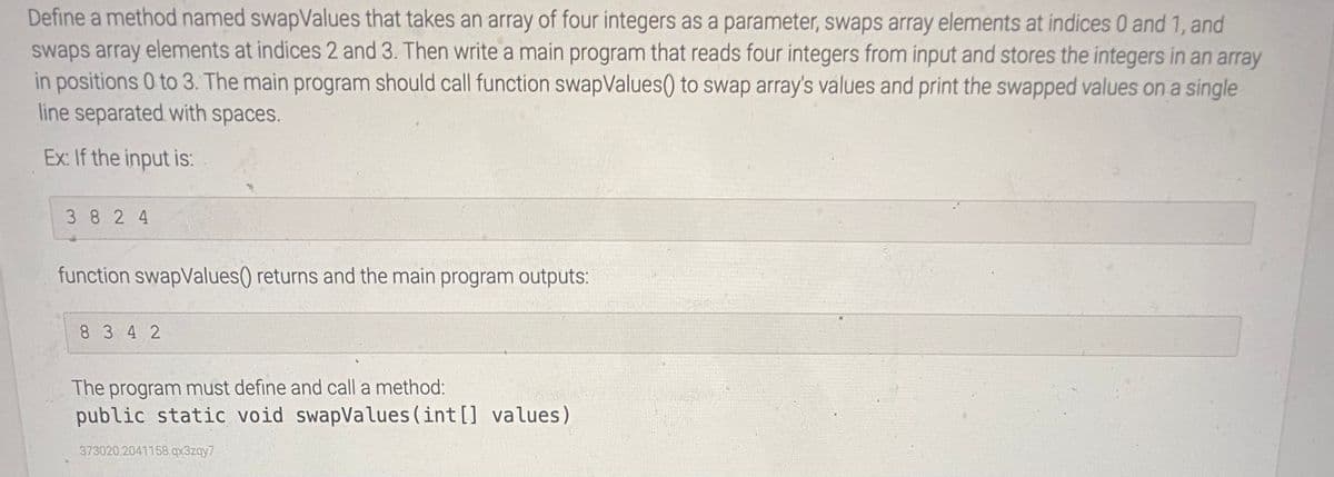 Define a method named swapValues that takes an array of four integers as a parameter, swaps array elements at indices 0 and 1, and
swaps array elements at indices 2 and 3. Then write a main program that reads four integers from input and stores the integers in an array
in positions 0 to 3. The main program should call function swapValues() to swap array's values and print the swapped values on a single
line separated with spaces.
Ex: If the input is:
3 8 2 4
function swapValues() returns and the main program outputs:
8 3 42
The program must define and call a method:
public static void swapValues (int [] values)
373020.2041158.qx3zqy7
