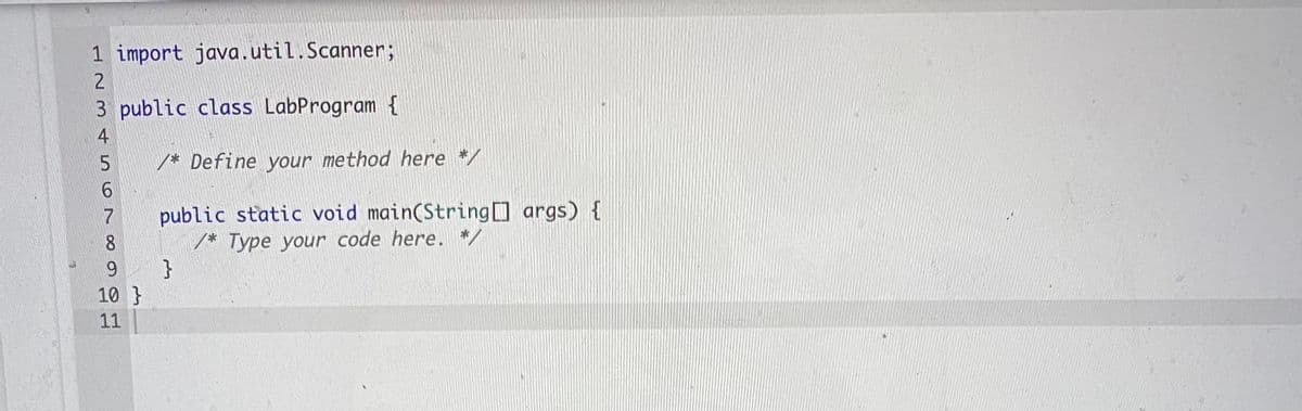 1 import java.util.Scanner;
2
3 public class LabProgram {
4
/* Define your method here */
6.
public static void main(String args) {
/* Type your code here. */
}
7
8
9.
10 }
11
