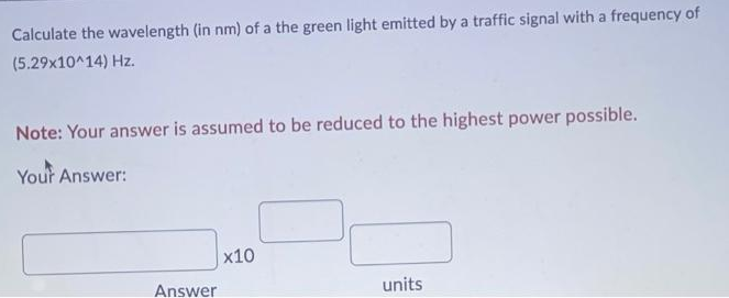 Calculate the wavelength (in nm) of a the green light emitted by a traffic signal with a frequency of
(5.29x10^14) Hz.
Note: Your answer is assumed to be reduced to the highest power possible.
Your Answer:
x10
units
Answer