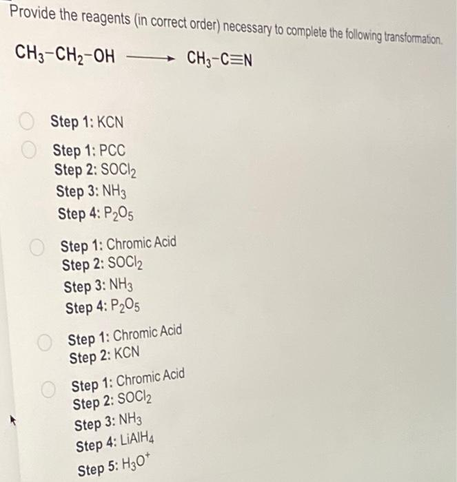 Provide the reagents (in correct order) necessary to complete the following transformation.
CH3-CH₂-OH
CH3-CEN
Step 1: KCN
Step 1: PCC
Step 2: SOCI₂
Step 3: NH3
Step 4: P₂05
Step 1: Chromic Acid
Step 2: SOCI₂
Step 3: NH3
Step 4: P₂05
Step 1: Chromic Acid
Step 2: KCN
Step 1: Chromic Acid
Step 2: SOCI₂
Step 3: NH3
Step 4: LIAIH4
Step 5: H3O+