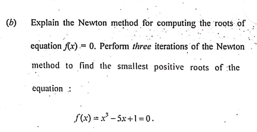 (b)
Explain the Newton method for computing the roots of
equation f(x) = 0. Perform three iterations of the Newton
method to find the smallest positive roots of the
equation:
f(x)=x²³5x+1=0.