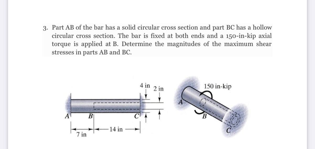 3. Part AB of the bar has a solid circular cross section and part BC has a hollow
circular cross section. The bar is fixed at both ends and a 150-in-kip axial
torque is applied at B. Determine the magnitudes of the maximum shear
stresses in parts AB and BC.
4 in
2 in
150 in-kip
A
B
14 in
7 in
