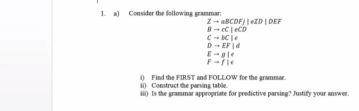 1. a)
Consider the following grammar:
ABCDF¡|eZD |DEF
cC | eCD
C
В —
bC | €
→ EF | d
E → g|e
F → f|€
i) Find the FIRST and FOLLOW for the grammar.
ii) Construct the parsing table.
iii) Is the grammar appropriate for predictive parsing? Justify your answer.
