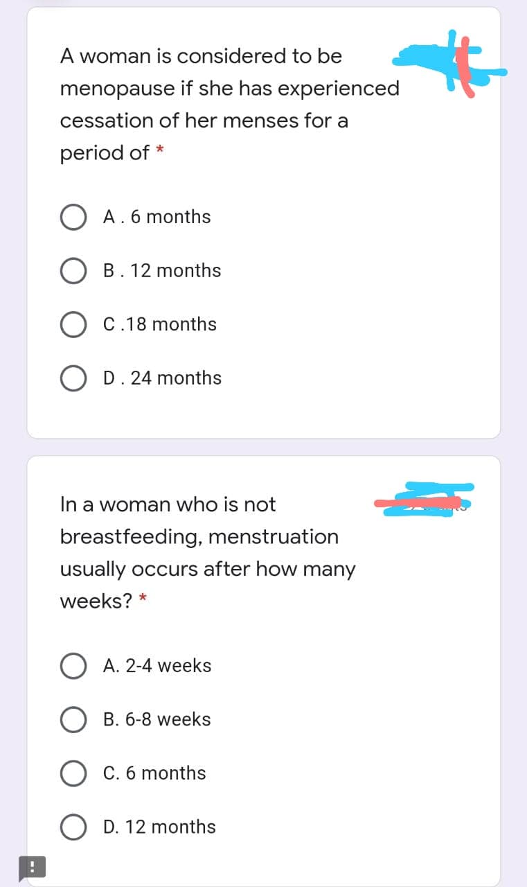 A woman is considered to be
menopause if she has experienced
cessation of her menses for a
period of *
A. 6 months
B. 12 months
C.18 months
D. 24 months
In a woman who is not
breastfeeding, menstruation
usually occurs after how many
weeks? *
A. 2-4 weeks
B. 6-8 weeks
C. 6 months
D. 12 months
