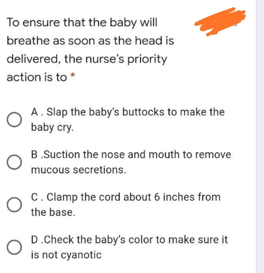 To ensure that the baby will
breathe as soon as the head is
delivered, the nurse's priority
action is to *
A. Slap the baby's buttocks to make the
baby cry.
B.Suction the nose and mouth to remove
mucous secretions.
C. Clamp the cord about 6 inches from
the base.
D.Check the baby's color to make sure it
is not cyanotic
