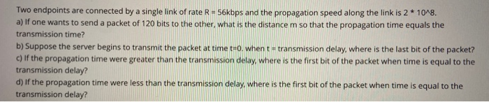 Two endpoints are connected by a single link of rate R = 56kbps and the propagation speed along the link is 2* 10^8.
a) If one wants to send a packet of 120 bits to the other, what is the distance m so that the propagation time equals the
transmission time?
b) Suppose the server begins to transmit the packet at time t=0. when t = transmission delay, where is the last bit of the packet?
c) If the propagation time were greater than the transmission delay, where is the first bit of the packet when time is equal to the
transmission delay?
d) If the propagation time were less than the transmission delay, where is the first bit of the packet when time is equal to the
transmission delay?