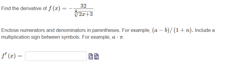 Find the derivative of f (x)
32
2x+3
Enclose numerators and denominators in parentheses. For example, (a – b)/ (1+n). Include a
multiplication sign between symbols. For example, a · T.
f' (x) =
