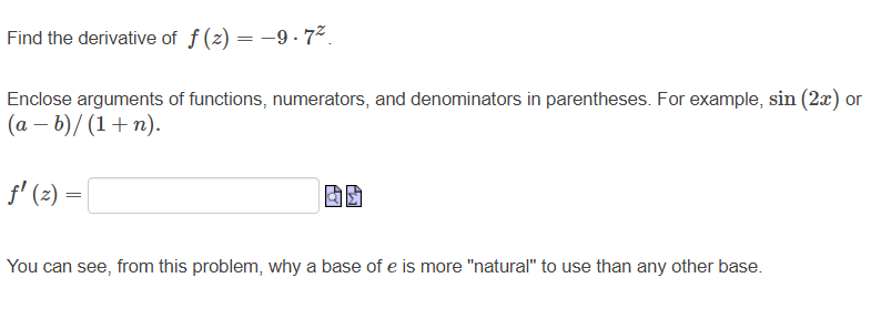 Find the derivative of f (z) = -9 . 7².
Enclose arguments of functions, numerators, and denominators in parentheses. For example, sin (2x) or
(a – b)/ (1+n).
f' (2) =
You can see, from this problem, why a base of e is more "natural" to use than any other base.
