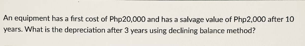 An equipment has a first cost of Php20,000 and has a salvage value of Php2,000 after 10
years. What is the depreciation after 3 years using declining balance method?
