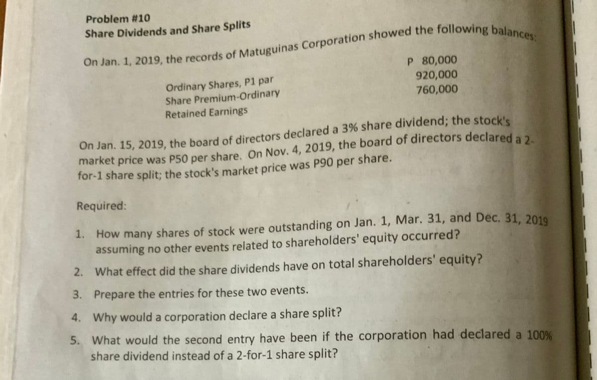 Problem #10
Share Dividends and Share Splits
Ordinary Shares, P1 par
Share Premium-Ordinary
P 80,000
920,000
760,000
Retained Earnings
On Jan. 15, 2019, the board of directors declared a 3% share dividend; the stock's
market price was P50 per share. On Nov. 4, 2019, the board of directors declared a
for-1 share split; the stock's market price was P90 per share.
Required:
1. How many shares of stock were outstanding on Jan. 1, Mar. 31, and Dec, 31, 2010
assuming no other events related to shareholders' equity occurred?
2. What effect did the share dividends have on total shareholders' equity?
3. Prepare the entries for these two events.
4. Why would a corporation declare a share split?
5. What would the second entry have been if the corporation had declared a 100%
share dividend instead of a 2-for-1 share split?
