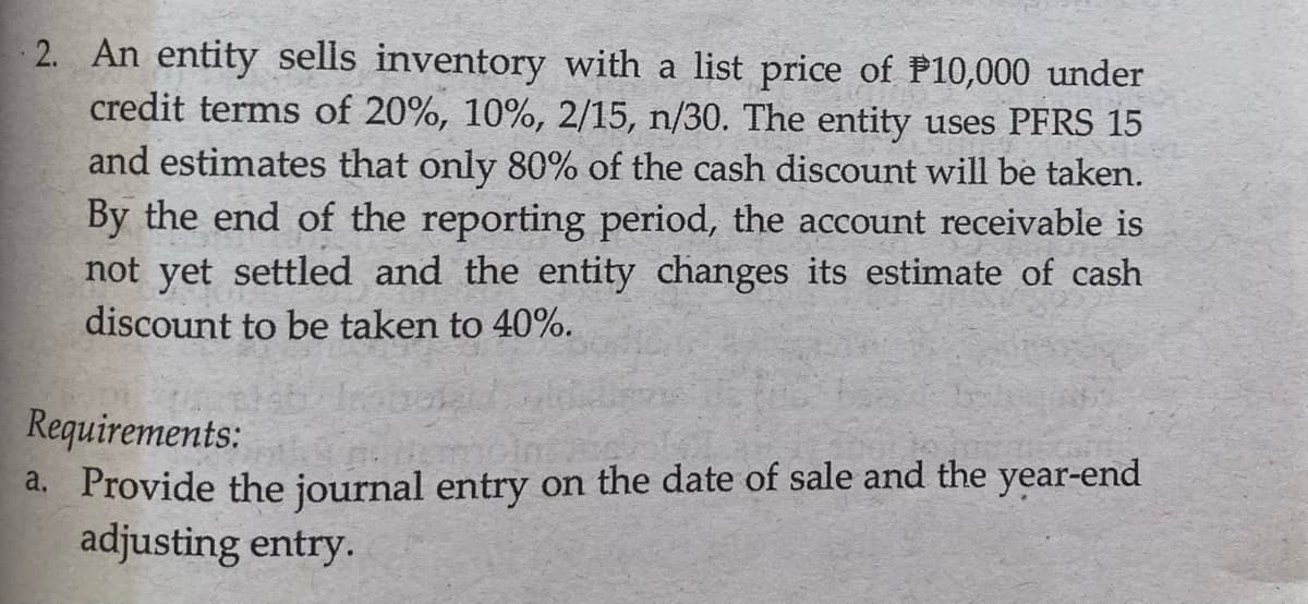 2. An entity sells inventory with a list price of P10,000 under
credit terms of 20%, 10%, 2/15, n/30. The entity uses PFRS 15
and estimates that only 80% of the cash discount will be taken.
By the end of the reporting period, the account receivable is
not yet settled and the entity changes its estimate of cash
discount to be taken to 40%.
Requirements:
a. Provide the journal entry on the date of sale and the year-end
adjusting entry.
