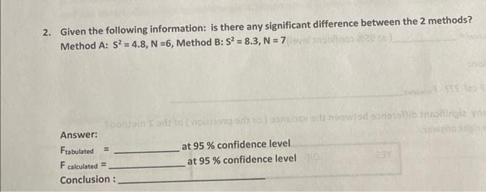 2. Given the following information: is there any significant difference between the 2 methods?
Method A: S? = 4.8, N =6, Method B: S? = 8.3, N = 7valn
SboruamSodd to (nolabg so)onabev ds noowisd sonsroib inohingla yne
Answer:
Frabulated
at 95 % confidence level
%3D
F calculated =
at 95
confidence levelo
23Y
Conclusion :
