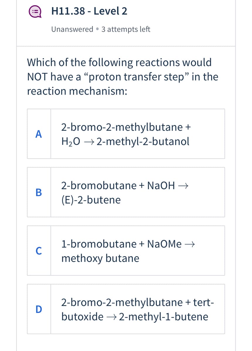 H11.38 - Level 2
Unanswered • 3 attempts left
Which of the following reactions would
NOT have a "proton transfer step" in the
reaction mechanism:
2-bromo-2-methylbutane +
A
H2O →2-methyl-2-butanol
2-bromobutane + NaOH →
(E)-2-butene
1-bromobutane + NaOMe →
C
methoxy butane
2-bromo-2-methylbutane + tert-
butoxide → 2-methyl-1-butene
