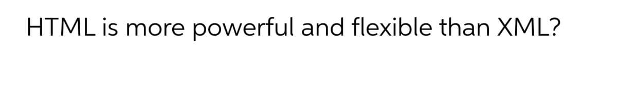 HTML is more
powerful and flexible than XML?
