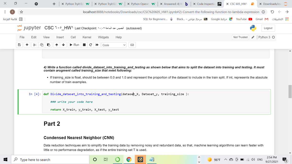 + X Python Tryit Ed W
X Python Tryit Ed
X Python Operat W x Answered: 4) W b
X Code Inspectio JB
X CSC 605_HW1
X Downloads/csc
f
localhost:8888/notebooks/Downloads/csc/CSC%20605_HW1.ipynb#2)-Convert-the-following-function-to-lambda-expression O
->
قائمة القراءة
SQL for Beginners:. û
B مرحيّا, فياض - . ..Black
Google hiljs A
YouTube
Gmail M
التطبيقات
Cjupyter CSC 1._HW) Last Checkpoint: ) :. Y delul die ws (autosaved)
Logout
File
Edit
View
Insert
Cell
Kernel
Widgets
Help
Not Trusted
Python 3 O
+
Run
Code
4) Write a function called divide_dataset_into_training_and_testing as shown below that aims to split the dataset into training and testing. It must
contain arugment called training_size that meet following:
• If training size is float, should be between 0.0 and 1.0 and represent the proportion of the dataset to include in the train split. If int, represents the absolute
number of train examples.
In [4]: def Divide_dataset_into_training_and_testing(dataset_x, Dataset_y, training_size ):
### write your code here
return X_train, y_train, X_test, y_test
Part 2
Condensed Nearest Neighbor (CNN)
Data reduction techniques aim to simplify the training data by removing noisy and redundant data, so that, machine learning algorithms can learn faster with
little or no performance degradation, as if the entire training set T is used.
2:54 PM
O Type here to search
96°F
G 1») ENG
9/27/2021
()
