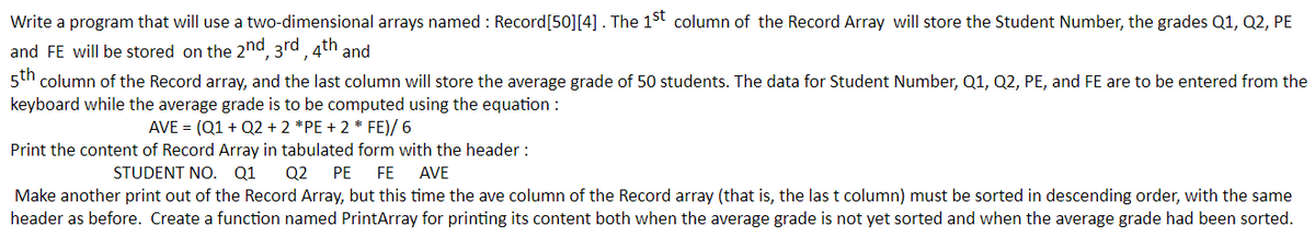 Write a program that will use a two-dimensional arrays named : Record[50][4]. The 1St column of the Record Array will store the Student Number, the grades Q1, Q2, PE
and FE will be stored on the 2nd 3rd 4th and
5th column of the Record array, and the last column will store the average grade of 50 students. The data for Student Number, Q1, Q2, PE, and FE are to be entered from the
keyboard while the average grade is to be computed using the equation :
AVE = (Q1 + Q2 + 2 *PE + 2 * FE)/ 6
Print the content of Record Array in tabulated form with the header :
Q2
STUDENT NO. Q1
PE
FE
AVE
Make another print out of the Record Array, but this time the ave column of the Record array (that is, the las t column) must be sorted in descending order, with the same
header as before. Create a function named PrintArray for printing its content both when the average grade is not yet sorted and when the average grade had been sorted.

