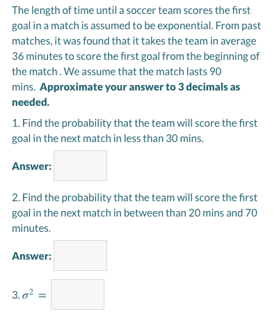 The length of time until a soccer team scores the first
goal in a match is assumed to be exponential. From past
matches, it was found that it takes the team in average
36 minutes to score the first goal from the beginning of
the match. We assume that the match lasts 90
mins. Approximate your answer to 3 decimals as
needed.
1. Find the probability that the team will score the first
goal in the next match in less than 30 mins.
Answer:
2. Find the probability that the team will score the first
goal in the next match in between than 20 mins and 70
minutes.
Answer:
3.o?
