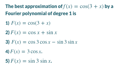 The best approximation of f (x) = cos(3 + x) by a
Fourier polynomial of degree 1 is
1) F(x) = cos(3 + x)
2) F(x) = cos x + sin x
3) F(x) = cos 3 cos x – sin 3 sin x
4) F(x) = 3 cos x.
5) F(x) = sin 3 sin x.

