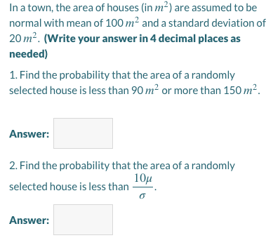 In a town, the area of houses (in m²) are assumed to be
normal with mean of 100 m² and a standard deviation of
20 m². (Write your answer in 4 decimal places as
needed)
1. Find the probability that the area of a randomly
selected house is less than 90 m² or more than 150 m?.
Answer:
2. Find the probability that the area of a randomly
10µ
selected house is less than
Answer:
