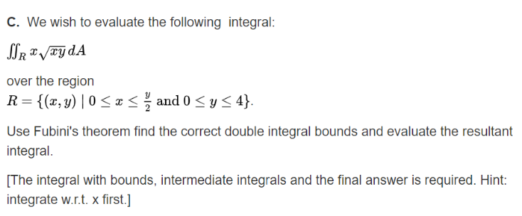 C. We wish to evaluate the following integral:
over the region
R = {(x,y) | 0 < ¤< and 0 <y < 4}.
II
Use Fubini's theorem find the correct double integral bounds and evaluate the resultant
integral.
[The integral with bounds, intermediate integrals and the final answer is required. Hint:
integrate w.r.t. x first.]
