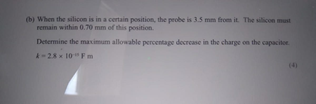 (b) When the silicon is in a certain position, the probe is 3.5 mm from it. The silicon must
remain within 0.70 mm of this position.
Determine the maximum allowable percentage decrease in the charge on the capacitor.
k=2.8 x 10-15 Fm
(4)